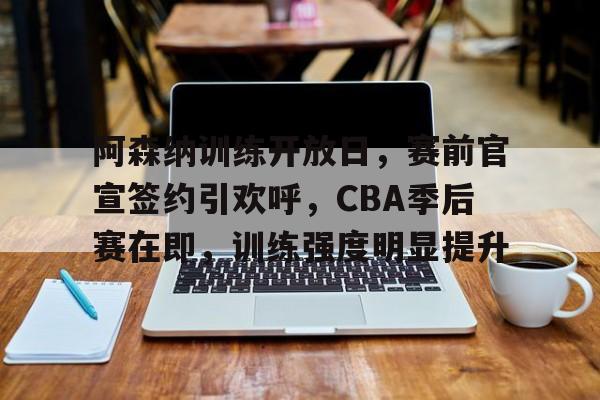 关于阿森纳训练开放日，赛前官宣签约引欢呼，CBA季后赛在即，训练强度明显提升的信息-Nine Games
