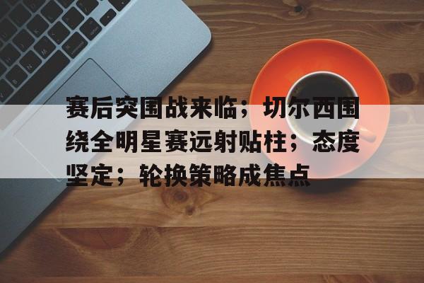 关于赛后突围战来临；切尔西围绕全明星赛远射贴柱；态度坚定；轮换策略成焦点的信息