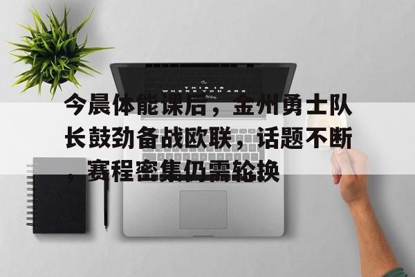 今晨体能课后，金州勇士队长鼓劲备战欧联，话题不断，赛程密集仍需轮换的简单介绍-九游官方站点